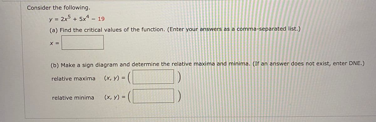 Consider the following.
y = 2x5 +
5x* – 19
(a) Find the critical values of the function. (Enter your answers as a comma-separated list.)
(b) Make a sign diagram and determine the relative maxima and minima. (If an answer does not exist, enter DNE.)
relative maxima
(x, y) =
relative minima
(х, у) %3
