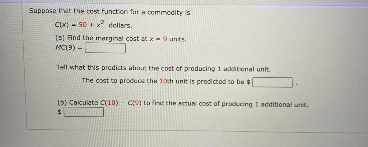 Suppose that the cost function for a commodity is
C(x) = 50 + x dollars.
%3D
(a) Find the marginal cost at x = 9 units.
MC(9) =
Tell what this predicts about the cost of producing 1 additional unit.
The cost to produce the 10th unit is predicted to be $
(b) Calculate C(10) – C(9) to find the actual cost of producing 1 additional unit.
%$4
%24

