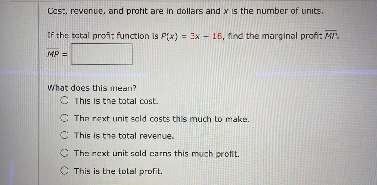 Cost, revenue, and profit are in dollars and x is the number of units.
If the total profit function is P(x) = 3x – 18, find the marginal profit MP.
MP =
What does this mean?
O This is the total cost.
O The next unit sold costs this much to make.
O This is the total revenue.
O The next unit sold earns this much profit.
O This is the total profit.
