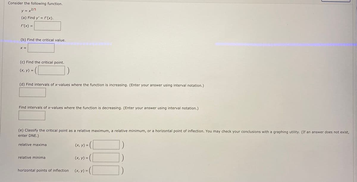 Consider the following function.
y =x2/5
(a) Find y' = f'(x).
f'(x) =
%3D
(b) Find the critical value.
X =
(c) Find the critical point.
(x, y) =
(d) Find intervals of x-values where the function is increasing. (Enter your answer using interval notation.)
Find intervals of x-values where the function is decreasing. (Enter your answer using interval notation.)
(e) Classify the critical point as a relative maximum, a relative minimum, or a horizontal point of inflection. You may check your conclusions with a graphing utility. (If an answer does not exist,
enter DNE.)
relative maxima
(x, y) =
(x, y) = (
relative minima
horizontal points of inflection
(x, y) =
