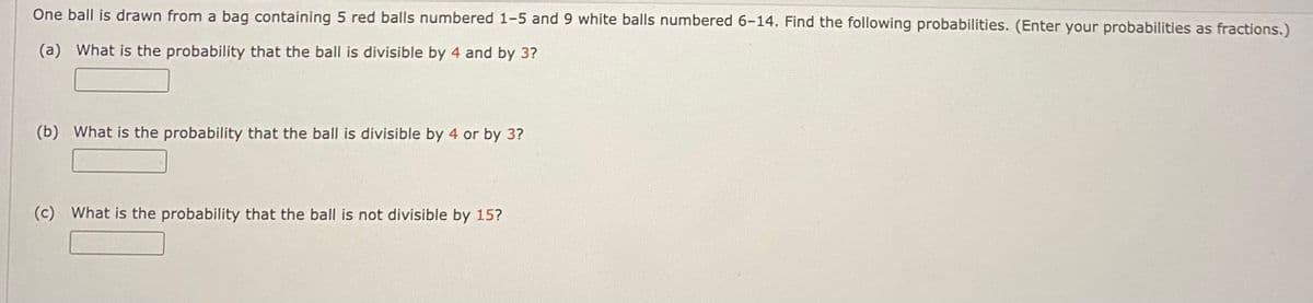 One ball is drawn from a bag containing 5 red balls numbered 1-5 and 9 white balls numbered 6-14. Find the following probabilities. (Enter your probabilities as fractions.)
(a) What is the probability that the ball is divisible by 4 and by 3?
(b) What is the probability that the ball is divisible by 4 or by 3?
(c) What is the probability that the ball is not divisible by 15?
