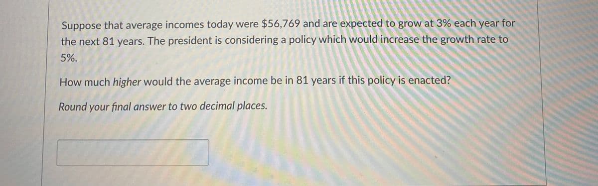 Suppose that average incomes today were $56,769 and are expected to grow at 3% each year for
the next 81 years. The president is considering a policy which would increase the growth rate to
5%.
How much higher would the average income be in 81 years if this policy is enacted?
Round your final answer to two decimal places.