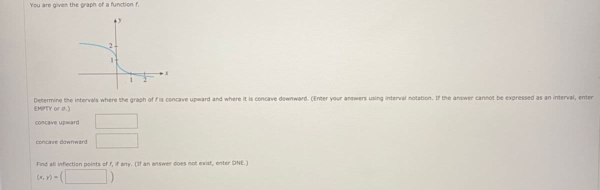 You are given the graph of a function f.
Determine the intervals where the graph of f is concave upward and where it is concave downward. (Enter your answers using interval notation. If the answer cannot be expressed as an interval, enter
EMPTY or Ø.)
concave upward
concave downward
Find all inflection points of f, if any. (If an answer does not exist, enter DNE.)
(x, y) =
