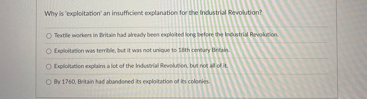 Why is 'exploitation' an insufficient explanation for the Industrial Revolution?
O Textile workers in Britain had already been exploited long before the Industrial Revolution.
O Exploitation was terrible, but it was not unique to 18th century Britain.
Exploitation explains a lot of the Industrial Revolution, but not all of it.
O By 1760, Britain had abandoned its exploitation of its colonies.