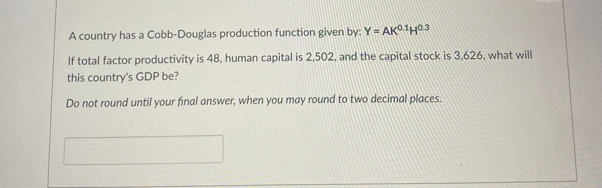 A country has a Cobb-Douglas production function given by: Y-AK0.140.3
If total factor productivity is 48, human capital is 2,502, and the capital stock is 3,626, what will
this country's GDP be?
Do not round until your final answer, when you may round to two decimal places.