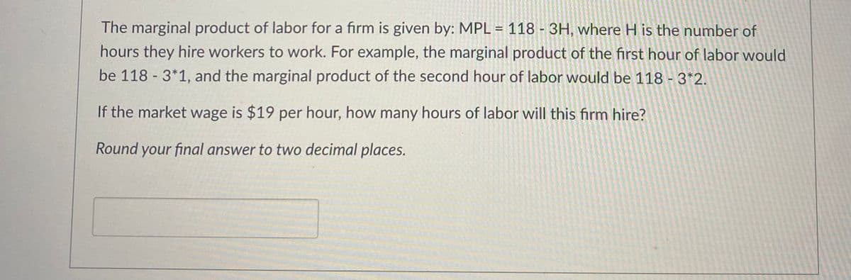 The marginal product of labor for a firm is given by: MPL = 118 - 3H, where H is the number of
hours they hire workers to work. For example, the marginal product of the first hour of labor would
be 118 - 3*1, and the marginal product of the second hour of labor would be 118 - 3*2.
If the market wage is $19 per hour, how many hours of labor will this firm hire?
Round your final answer to two decimal places.