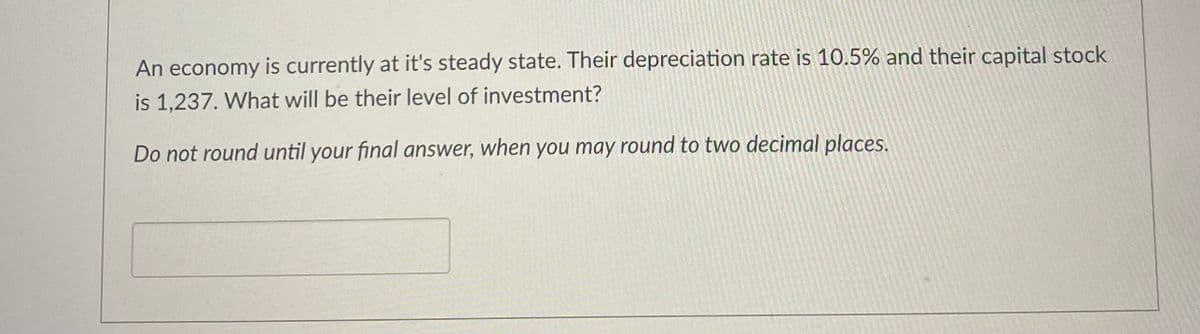 An economy is currently at it's steady state. Their depreciation rate is 10.5% and their capital stock
is 1,237. What will be their level of investment?
Do not round until your final answer, when you may round to two decimal places.