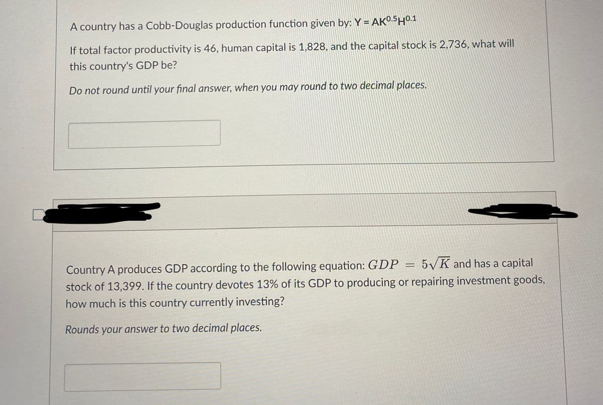 A country has a Cobb-Douglas production function given by: Y = AK0.5H0.1
If total factor productivity is 46, human capital is 1,828, and the capital stock is 2,736, what will
this country's GDP be?
Do not round until your final answer, when you may round to two decimal places.
Country A produces GDP according to the following equation: GDP
5K and has a capital
=
stock of 13,399. If the country devotes 13% of its GDP to producing or repairing investment goods,
how much is this country currently investing?
Rounds your answer to two decimal places.