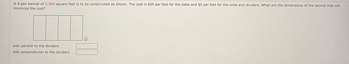 A 4-pen kennel of 2,560 square feet is to be constructed as shown. The cost is $20 per foot for the sides and $5 per foot for the ends and dividers. What are the dimensions of the kennel that will
minimize the cost?
side parallel to the dividers
side perpendicular to the dividers
