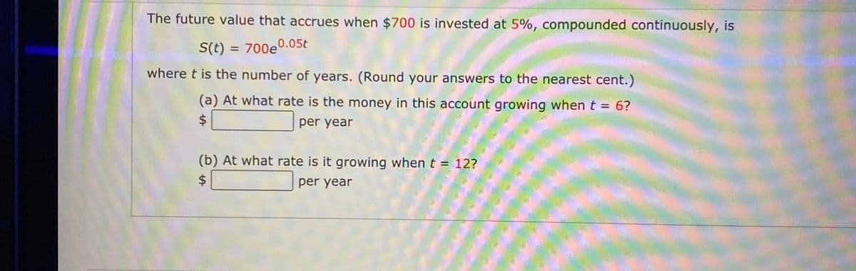 The future value that accrues when $700 is invested at 5%, compounded continuously, is
S(t) = 700e0.05t
%3D
where t is the number of years. (Round your answers to the nearest cent.)
(a) At what rate is the money in this account growing when t = 6?
24
per year
(b) At what rate is it growing when t = 12?
24
per year

