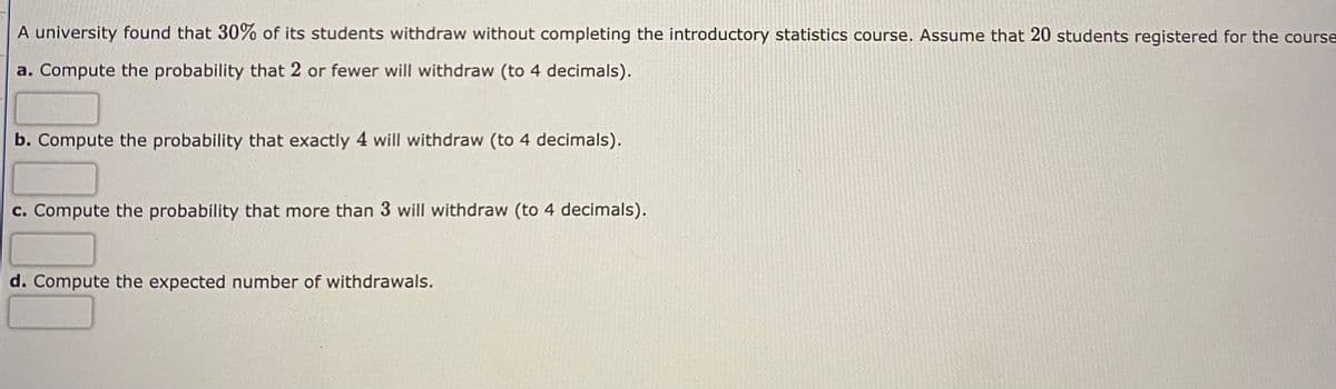 A university found that 30% of its students withdraw without completing the introductory statistics course. Assume that 20 students registered for the course
a. Compute the probability that 2 or fewer will withdraw (to 4 decimals).
b. Compute the probability that exactly 4 will withdraw (to 4 decimals).
c. Compute the probability that more than 3 will withdraw (to 4 decimals).
d. Compute the expected number of withdrawals.
