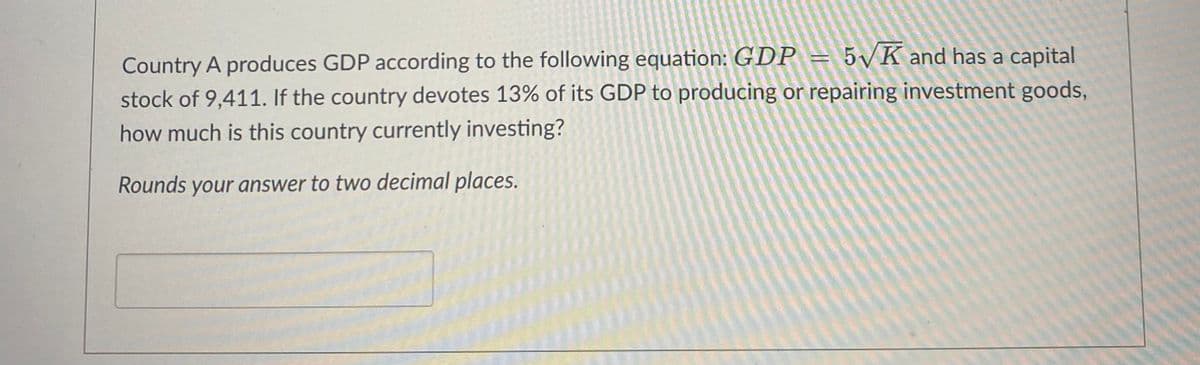 Country A produces GDP according to the following equation: GDP = 5√K and has a capital
stock of 9,411. If the country devotes 13% of its GDP to producing or repairing investment goods,
how much is this country currently investing?
Rounds your answer to two decimal places.