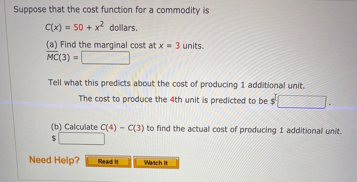 Suppose that the cost function for a commodity is
C(x) = 50 + x² dollars.
(a) Find the marginal cost at x = 3 units.
%3D
MC(3) =
%3D
Tell what this predicts about the cost of producing 1 additional unit.
The cost to produce the 4th unit is predicted to be $
(b) Calculate C(4) – C(3) to find the actual cost of producing 1 additional unit.
Need Help?
Read It
Watch It
