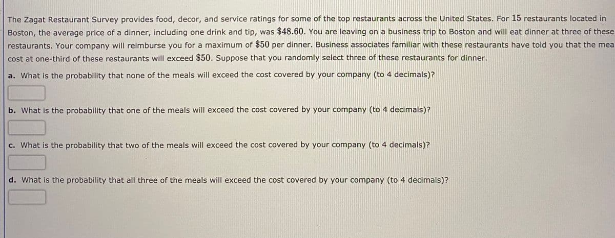 The Zagat Restaurant Survey provides food, decor, and service ratings for some of the top restaurants across the United States. For 15 restaurants located in
Boston, the average price of a dinner, including one drink and tip, was $48.60. You are leaving on a business trip to Boston and will eat dinner at three of these
restaurants. Your company will reimburse you for a maximum of $50 per dinner. Business associates familiar with these restaurants have told you that the mea
cost at one-third of these restaurants will exceed $50. Suppose that you randomly select three of these restaurants for dinner.
a. What is the probability that none of the meals will exceed the cost covered by your company (to 4 decimals)?
b. What is the probability that one of the meals will exceed the cost covered by your company (to 4 decimals)?
c. What is the probability that two of the meals will exceed the cost covered by your company (to 4 decimals)?
d. What is the probability that all three of the meals will exceed the cost covered by your company (to 4 decimals)?
