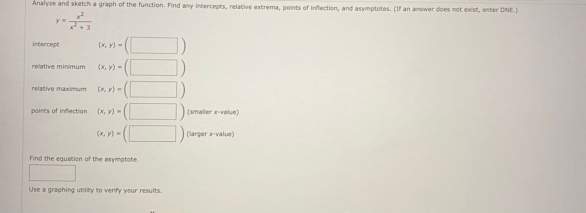 Analyze and sketch a graph of the function. Find any intercepts, relative extrema, points of inflection, and asymptotes. (If an answer does not exist, enter DNE.)
x²
y =
X² + 3
intercept
(х, у) 3D
relative minimum
(x, y) =
relative maximum
(x, y) =
points of inflection
(x, y) =
(smaller x-value)
(x, y) =
(larger x-value)
Find the equation of the asymptote.
Use a graphing utility to verify your results.
