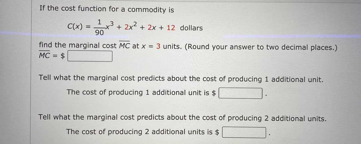 If the cost function for a commodity is
1
C(x) =
90
.3
+ 2x + 2x + 12 dollars
%D
find the marginal cost MC at x = 3 units. (Round your answer to two decimal places.)
MC = $
Tell what the marginal cost predicts about the cost of producing 1 additional unit.
The cost of producing 1 additional unit is $
Tell what the marginal cost predicts about the cost of producing 2 additional units.
The cost of producing 2 additional units is $

