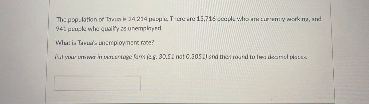 The population of Tavua is 24,214 people. There are 15,716 people who are currently working, and
941 people who qualify as unemployed.
What is Tavua's unemployment rate?
Put your answer in percentage form (e.g. 30.51 not 0.3051) and then round to two decimal places.
