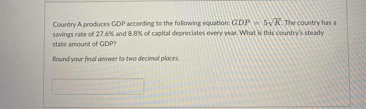 Country A produces GDP according to the following equation: GDP = 5√K. The country has a
savings rate of 27.6% and 8.8% of capital depreciates every year. What is this country's steady
state amount of GDP?
Round your final answer to two decimal places.