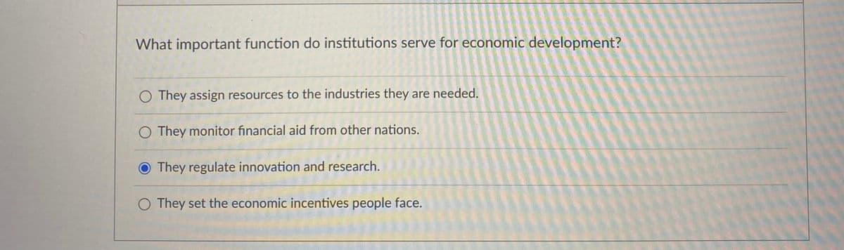 What important function do institutions serve for economic development?
O They assign resources to the industries they are needed.
O They monitor financial aid from other nations.
O They regulate innovation and research.
They set the economic incentives people face.