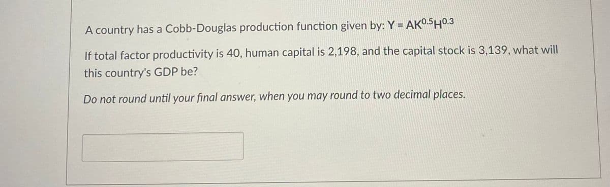 A country has a Cobb-Douglas production function given by: Y = AK0.5H0.3
If total factor productivity is 40, human capital is 2,198, and the capital stock is 3,139, what will
this country's GDP be?
Do not round until your final answer, when you may round to two decimal places.