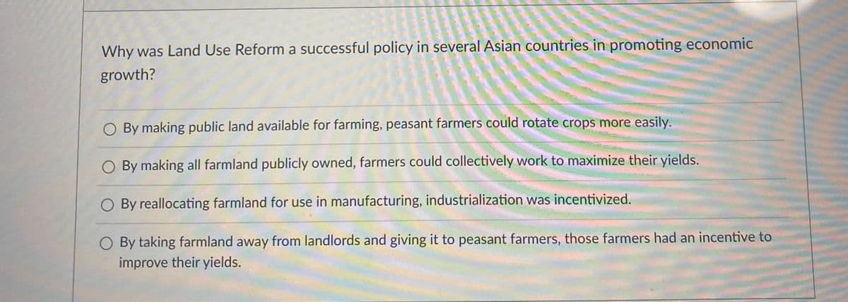 Why was Land Use Reform a successful policy in several Asian countries in promoting economic
growth?
By making public land available for farming, peasant farmers could rotate crops more easily.
By making all farmland publicly owned, farmers could collectively work to maximize their yields.
O By reallocating farmland for use in manufacturing, industrialization was incentivized.
O By taking farmland away from landlords and giving it to peasant farmers, those farmers had an incentive to
improve their yields.