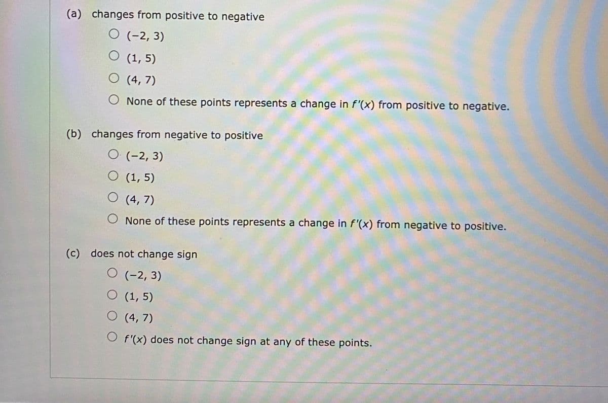 (a) changes from positive to negative
O (-2, 3)
O (1, 5)
O (4, 7)
None of these points represents a change in f'(x) from positive to negative.
(b) changes from negative to positive
O (-2, 3)
O (1, 5)
O (4, 7)
None of these points represents a change in f'(x) from negative to positive.
(c) does not change sign
O (-2, 3)
O (1, 5)
O (4, 7)
O f'(x) does not change sign at any of these points.
