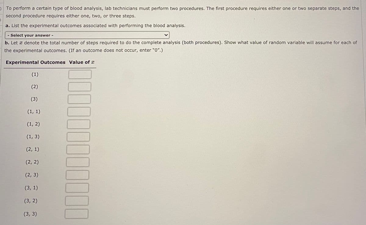 To perform a certain type of blood analysis, lab technicians must perform two procedures. The first procedure requires either one or two separate steps, and the
second procedure requires either one, two, or three steps.
a. List the experimental outcomes associated with performing the blood analysis.
- Select your answer -
b. Let x denote the total number of steps required to do the complete analysis (both procedures). Show what value of random variable will assume for each of
the experimental outcomes. (If an outcome does not occur, enter "0".)
Experimental Outcomes Value of x
(1)
(2)
(3)
(1, 1)
(1, 2)
(1, 3)
(2, 1)
(2, 2)
(2, 3)
(3, 1)
(3, 2)
(3, 3)
