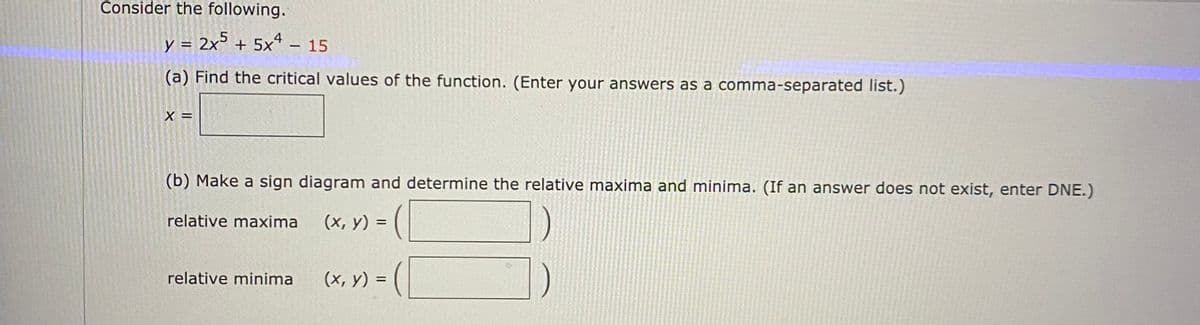 Consider the following.
y = 2x° + 5xª – 15
(a) Find the critical values of the function. (Enter your answers as a comma-separated list.)
X =
(b) Make a sign diagram and determine the relative maxima and minima. (If an answer does not exist, enter DNE.)
relative maxima
(х, у) %3D
(x, y) = (|
relative minima
