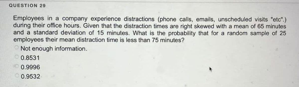 QUESTION 29
Employees in a company experience distractions (phone calls, emails, unscheduled visits "etc".)
during their office hours. Given that the distraction times are right skewed with a mean of 65 minutes
and a standard deviation of 15 minutes. What is the probability that for a random sample of 25
employees their mean distraction time is less than 75 minutes?
Not enough information.
0.8531
0.9996
0.9532