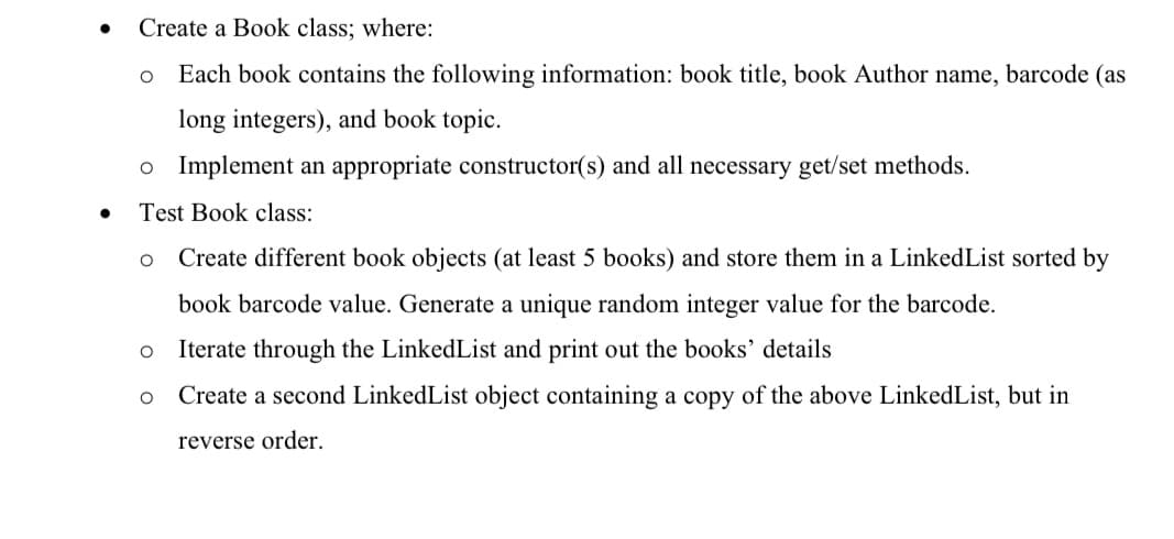 Create a Book class; where:
Each book contains the following information: book title, book Author name, barcode (as
long integers), and book topic.
o Implement an appropriate constructor(s) and all necessary get/set methods.
Test Book class:
Create different book objects (at least 5 books) and store them in a LinkedList sorted by
book barcode value. Generate a unique random integer value for the barcode.
Iterate through the LinkedList and print out the books' details
Create a second LinkedList object containing a copy of the above LinkedList, but in
reverse order.
