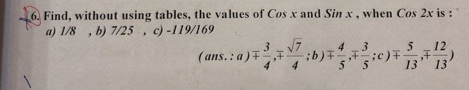 Find, without using tables, the values of Cos x and Sin x, when Cos 2x is :
a) 1/8 , b) 7/25 , c)-119/169
3 17
-;b) +,
4
12
,正
13
4
(ans.: a),F
4
5
13
