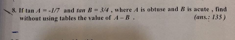 8. If tan A = -1/7 and tan B = 3/4 , where A is obtuse and B is acute , find
without using tables the value of A-B.
(ans.: 135)
