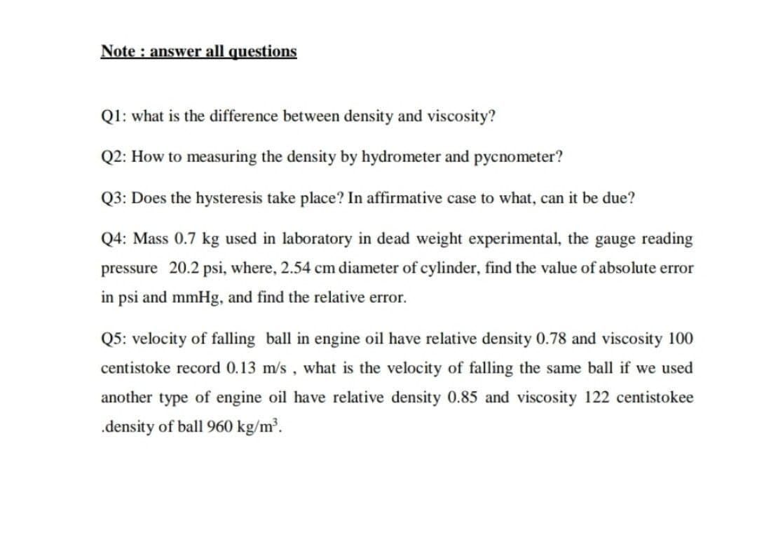 Note : answer all questions
Q1: what is the difference between density and viscosity?
Q2: How to measuring the density by hydrometer and pycnometer?
Q3: Does the hysteresis take place? In affirmative case to what, can it be due?
Q4: Mass 0.7 kg used in laboratory in dead weight experimental, the gauge reading
pressure 20.2 psi, where, 2.54 cm diameter of cylinder, find the value of absolute error
in psi and mmHg, and find the relative error.
Q5: velocity of falling ball in engine oil have relative density 0.78 and viscosity 100
centistoke record 0.13 m/s , what is the velocity of falling the same ball if we used
another type of engine oil have relative density 0.85 and viscosity 122 centistokee
.density of ball 960 kg/m³.
