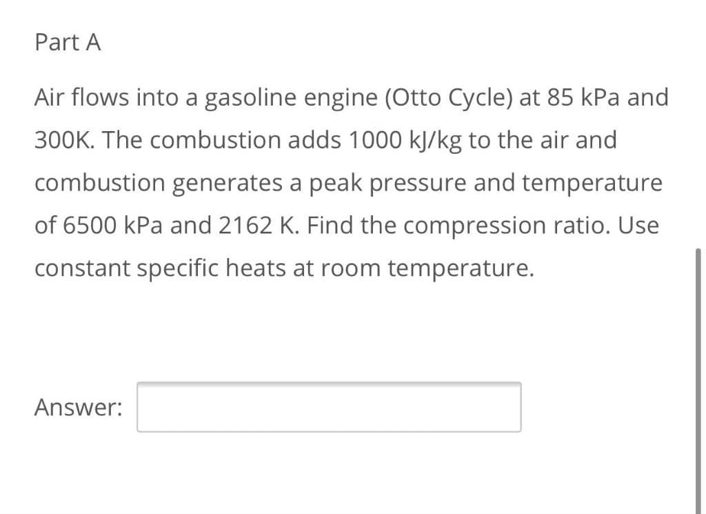 Part A
Air flows into a gasoline engine (Otto Cycle) at 85 kPa and
300K. The combustion adds 1000 kJ/kg to the air and
combustion generates a peak pressure and temperature
of 6500 kPa and 2162 K. Find the compression ratio. Use
constant specific heats at room temperature.
Answer:
