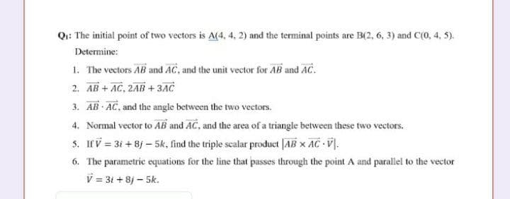 Q:: The initial point of two vectors is A(4, 4, 2) and the terminal points are B(2, 6, 3) and C(0, 4, 5).
Determine:
1. The vectors AB and AC, and the unit vector for AB and AC.
2. AB + AC, 2AB +3AC
3. AB AC, and the angle between the two vectors.
4. Normal vector to AB and AC, and the area of a triangle between these two vectors.
5. If V = 3i +8j - 5k, find the triple scalar product [AB x AC V.
6. The parametric equations for the line that passes through the point A and parallel to the vector
V = 31 + 8j - 5k.
