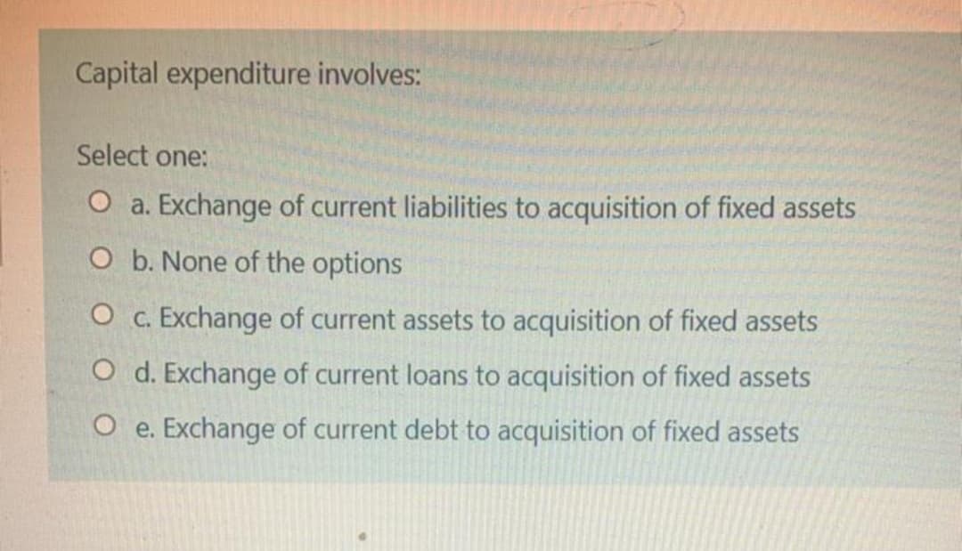 Capital expenditure involves:
Select one:
O a. Exchange of current liabilities to acquisition of fixed assets
O b. None of the options
O c. Exchange of current assets to acquisition of fixed assets
O d. Exchange of current loans to acquisition of fixed assets
O e. Exchange of current debt to acquisition of fixed assets
