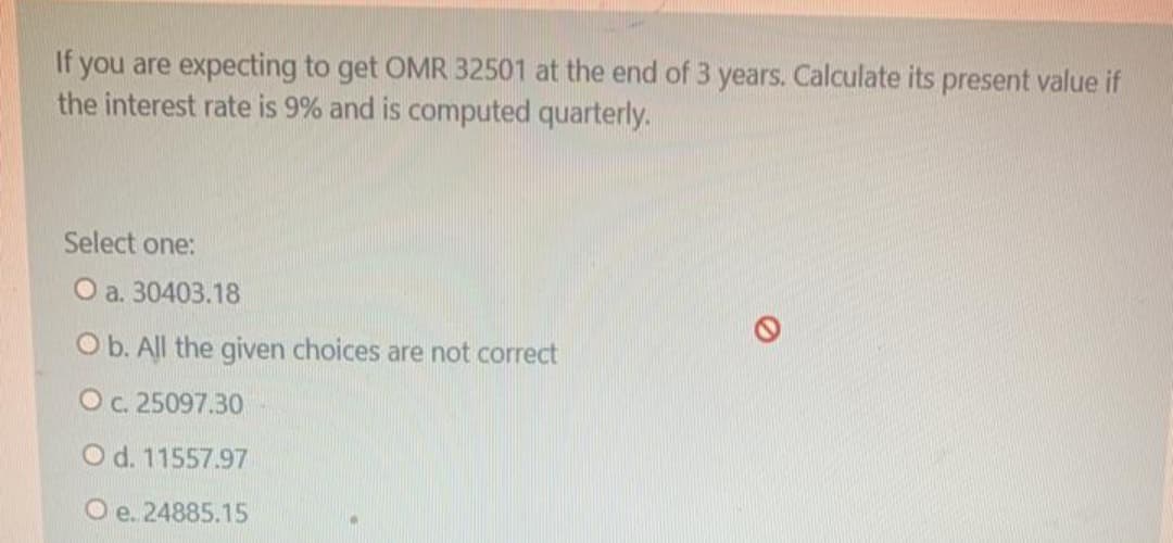 If you are expecting to get OMR 32501 at the end of 3 years. Calculate its present value if
the interest rate is 9% and is computed quarterly.
Select one:
O a. 30403.18
O b. All the given choices are not correct
Oc. 25097.30
O d. 11557.97
O e. 24885.15
