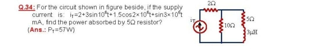 Q.34: For the circuit shown in figure beside, if the supply
current is: i=D2+3sin10°t+1.5cos2x10t+sin3x10t
mA, find the power absorbed by 5Q resistor?
(Ans.: P7=57W)
50
1T
$102
3µH
ww
