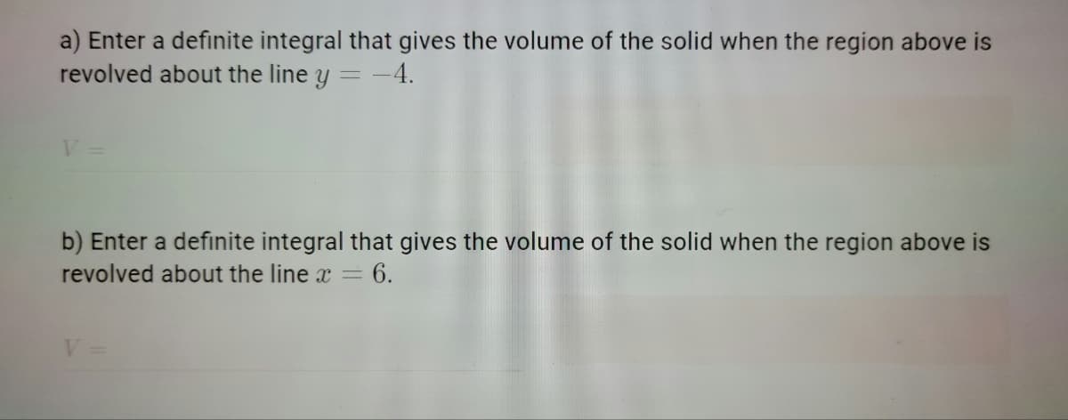 a) Enter a definite integral that gives the volume of the solid when the region above is
revolved about the line y = -4.
b) Enter a definite integral that gives the volume of the solid when the region above is
revolved about the line x=
= 6.
