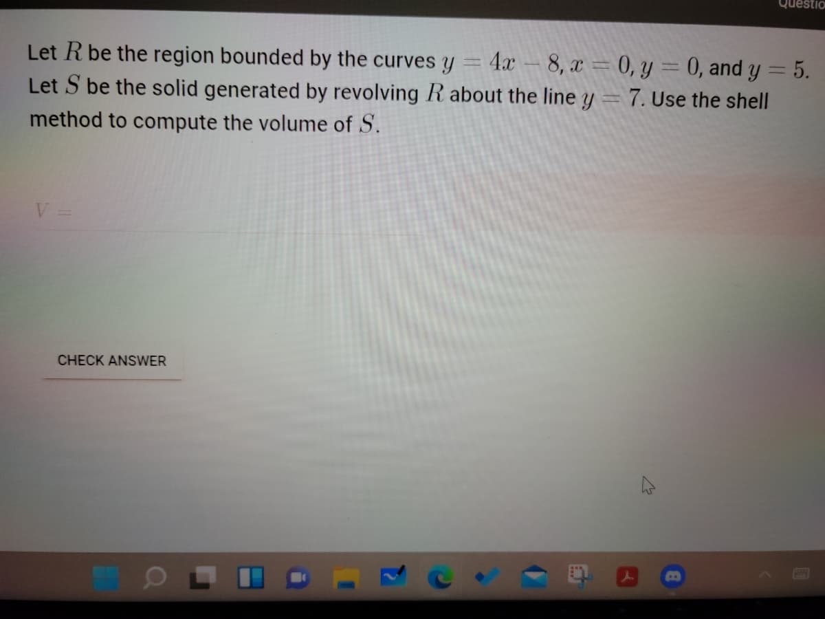 Questio
Let R be the region bounded by the curves y
4x
8, a = 0, y = 0, and y = 5.
Let S be the solid generated by revolving R about the line y = 7. Use the shell
%3D
method to compute the volume of S.
CHECK ANSWER
