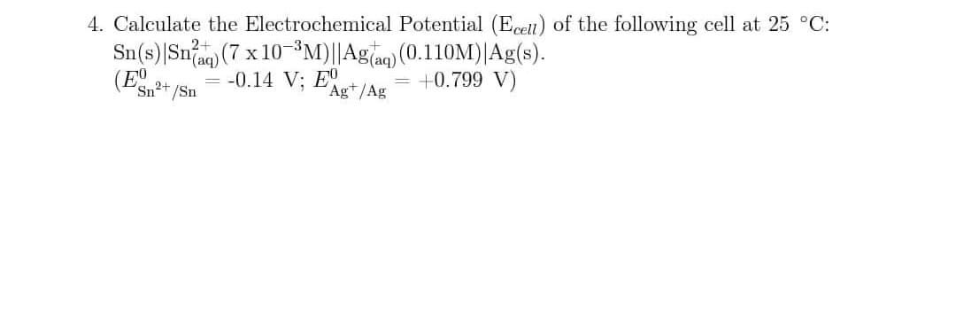 4. Calculate the Electrochemical Potential (Eceti) of the following cell at 25 °C:
Sn(s)|Snag) (7 x 10-3³M)||Ag]aq) (0.110M)|Ag(s).
(E 2
(аq)
-0.14 V; E
+0.799 V)
Sn²+/Sn
Ag*/Ag
