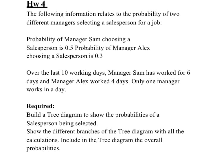 Hw 4
The following information relates to the probability of two
different managers selecting a salesperson for a job:
Probability of Manager Sam choosing a
Salesperson is 0.5 Probability of Manager Alex
choosing a Salesperson is 0.3
Over the last 10 working days, Manager Sam has worked for 6
days and Manager Alex worked 4 days. Only one manager
works in a day.
Required:
Build a Tree diagram to show the probabilities of a
Salesperson being selected.
Show the different branches of the Tree diagram with all the
calculations. Include in the Tree diagram the overall
probabilities.
