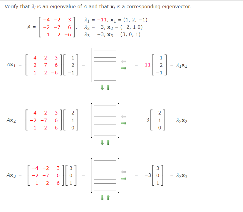 Verify that 1; is an eigenvalue of A and that x; is a corresponding eigenvector.
11 = -11, x1 = (1, 2, –1)
12 = -3, x2 = (-2, 1 0)
13 = -3, x3 = (3,0, 1)
-4 -2
3
A =
-2 -7
1 2 -6
-4 -2
3
1
Ax1
-2 -7
2 -6
6
2
= -11
2
1
-1
-4 -2
3
-2
-2
Ax2
-2 -7
6
1
-3
1
12x2
1 2 -6
-4 -2
3
3
3
Ax3
-3 0
= 13x3
-2 -7
1
2 -6
