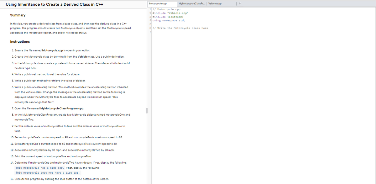 Using Inheritance to Create a Derived Class in C++
Motorcycle.cpp
MyMotorcycleClassPr. Vehicle.cpp
1 // Motorcycle.cpp
2 #include "Vehicle.cpp"
Summary
3 #include <iostream>
4 using namespace std;
In this lab, you create a derived class from a base class, and then use the derived class in a C++
program. The program should create two Motorcycle objects, and then set the Motorcycle's speed,
6 // Write the Motorcycle class here
7
accelerate the Motorcycle object, and check its sidecar status.
Instructions
1. Ensure the file named Motorcycle.cpp is open in your editor.
2. Create the Motorcycle class by deriving it from the Vehicle class. Use a public derivation.
3. In the Motorcycle class, create a private attribute named sidecar. The sidecar attribute should
be data type bool.
4. Write a public set method to set the value for sidecar.
5. Write a public get method to retrieve the value of sidecar.
6. Write a public accelerate() method. This method overrides the accelerate() method inherited
from the Vehicle class. Change the message in the accelerate() method so the following is
displayed when the Motorcycle tries t
accelerate beyond its maximum speed: "This
motorcycle cannot go that fast".
7. Open the file named MyMotorcycleClassProgram.cpp.
8. In the MyMotorcycleClassProgram, create two Motorcycle objects named motorcycleOne and
motorcycle Two.
9. Set the sidecar value of motorcycleOne to true and the sidecar value
motorcycleTwo to
false.
10. Set motorcycleOne's maximum speed to 90 and motorcycleTwo's maximum speed to 85
11. Set motorcycleOne's current speed to 65 and motorcycleTwo's current speed to 60.
12. Accelerate motorcycleOne by 30 mph, and accelerate motorcycleTwo by 20 mph.
13. Print the current speed of motorcycleOne and motorcycleTwo.
14. Determine if motorcycleOne and motorcycleTwo have sidecars. If yes, display the following:
This motorcycle has a side car. If not, display the following:
This motorcycle does not have a side car.
15. Execute the program by clicking the Run button at the bottom of the screen.
