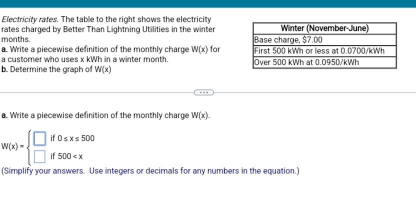 Electricity rates. The table to the right shows the electricity
rates charged by Better Than Lightning Utilities in the winter
months.
a. Write a piecewise definition of the monthly charge W(x) for
a customer who uses x kWh in a winter month.
b. Determine the graph of W(x)
a. Write a piecewise definition of the monthly charge W(x).
Winter (November-June)
W(x)=
Base charge, $7.00
First 500 kWh or less at 0.0700/kWh
Over 500 kWh at 0.0950/kWh
if 0≤x≤ 500
if 500<x
(Simplify your answers. Use integers or decimals for any numbers in the equation.)