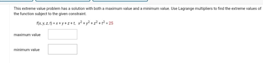 This extreme value problem has a solution with both a maximum value and a minimum value. Use Lagrange multipliers to find the extreme values of
the function subject to the given constraint.
f(x, y, z, t) = x+y+z+t, x² + y² +z²+1²= 25
maximum value
minimum value