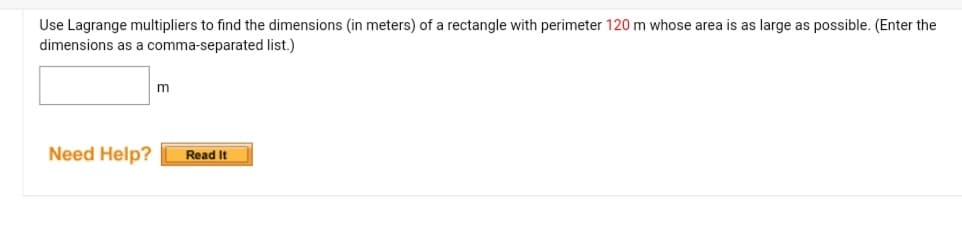 Use Lagrange multipliers to find the dimensions (in meters) of a rectangle with perimeter 120 m whose area is as large as possible. (Enter the
dimensions as a comma-separated list.)
m
Need Help? Read It