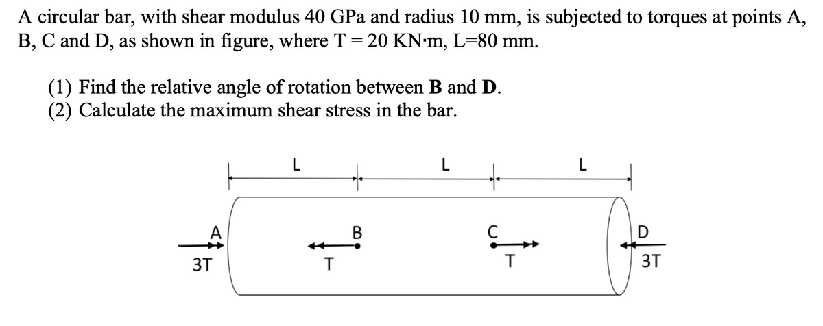 A circular bar, with shear modulus 40 GPa and radius 10 mm, is subjected to torques at points A,
B, C and D, as shown in figure, where T = 20 KN-m, L=80 mm.
(1) Find the relative angle of rotation between B and D.
(2) Calculate the maximum shear stress in the bar.
L
L
L
В
D
3T
3T
