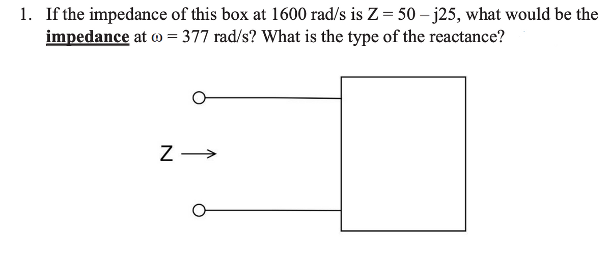 1. If the impedance of this box at 1600 rad/s is Z= 50 – j25, what would be the
impedance at @ = 377 rad/s? What is the type of the reactance?
