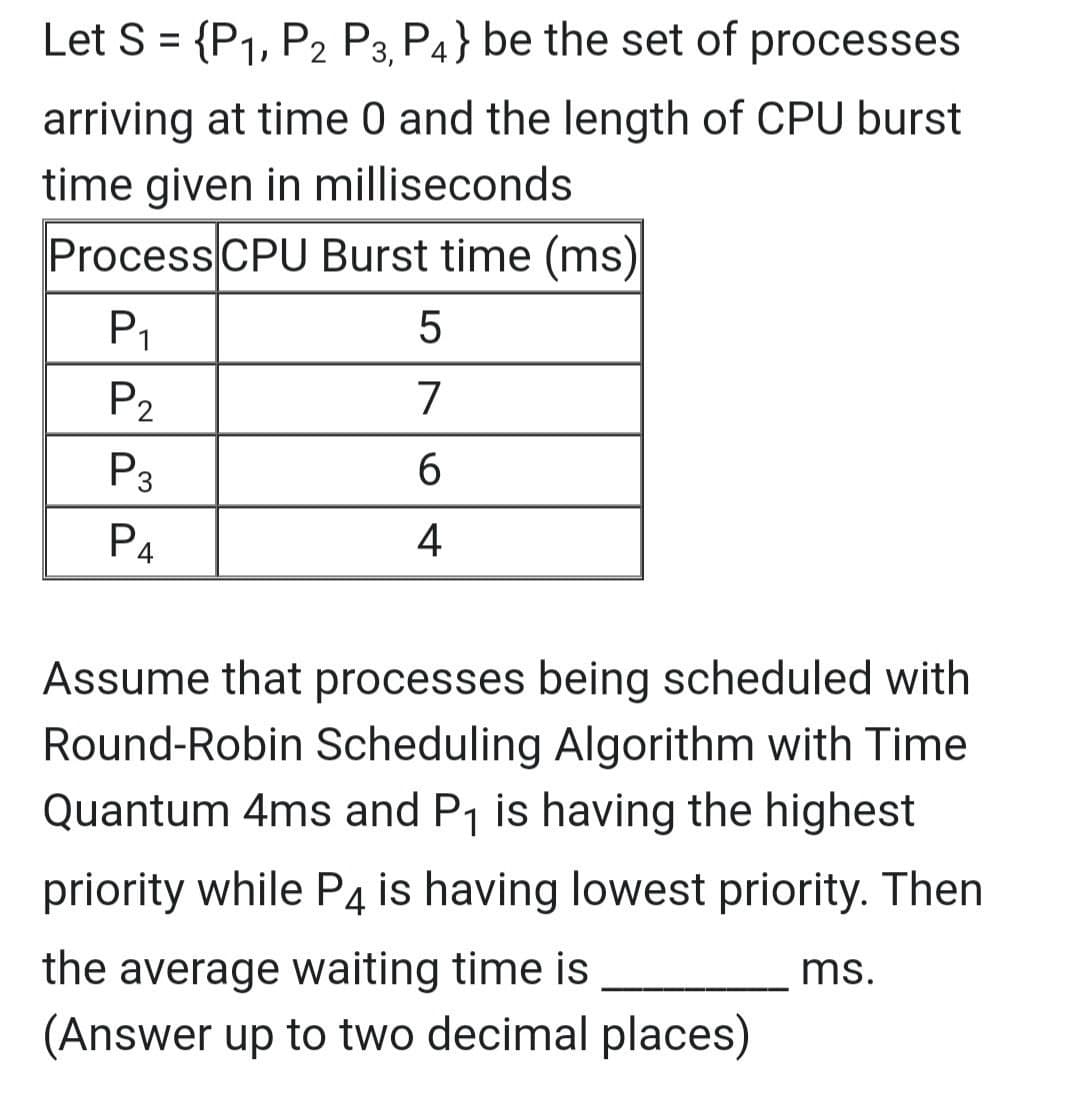 Let S = {P1, P2 P3 P4} be the set of processes
%3D
arriving at time 0 and the length of CPU burst
time given in milliseconds
Process CPU Burst time (ms)
P1
P2
7
P3
6.
P4
4
Assume that processes being scheduled with
Round-Robin Scheduling Algorithm with Time
Quantum 4ms and P1 is having the highest
priority while P4 is having lowest priority. Then
the average waiting time is
(Answer up to two decimal places)
ms.
